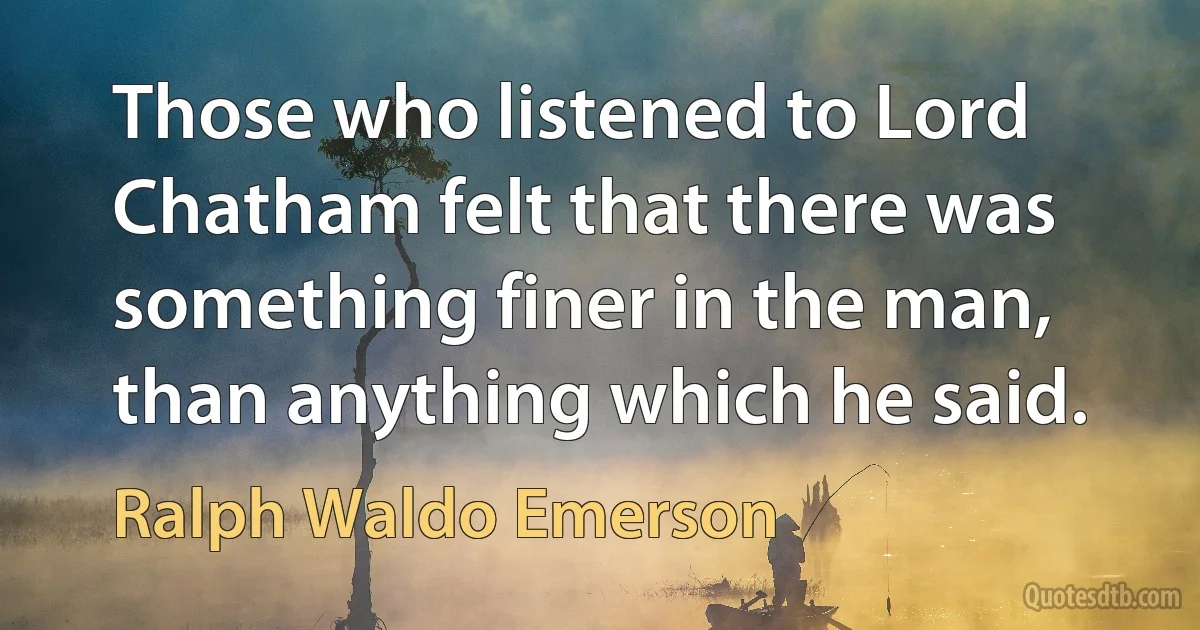 Those who listened to Lord Chatham felt that there was something finer in the man, than anything which he said. (Ralph Waldo Emerson)