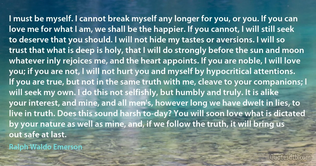 I must be myself. I cannot break myself any longer for you, or you. If you can love me for what I am, we shall be the happier. If you cannot, I will still seek to deserve that you should. I will not hide my tastes or aversions. I will so trust that what is deep is holy, that I will do strongly before the sun and moon whatever inly rejoices me, and the heart appoints. If you are noble, I will love you; if you are not, I will not hurt you and myself by hypocritical attentions. If you are true, but not in the same truth with me, cleave to your companions; I will seek my own. I do this not selfishly, but humbly and truly. It is alike your interest, and mine, and all men's, however long we have dwelt in lies, to live in truth. Does this sound harsh to-day? You will soon love what is dictated by your nature as well as mine, and, if we follow the truth, it will bring us out safe at last. (Ralph Waldo Emerson)