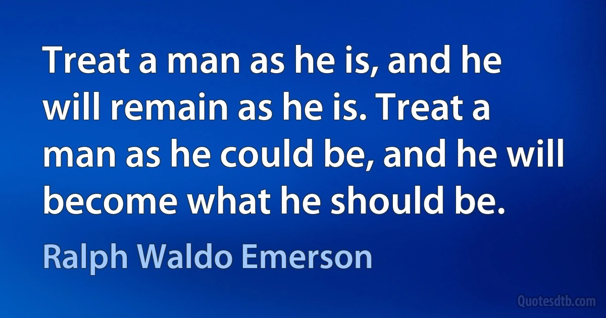 Treat a man as he is, and he will remain as he is. Treat a man as he could be, and he will become what he should be. (Ralph Waldo Emerson)