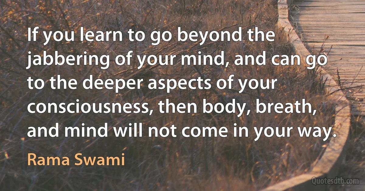 If you learn to go beyond the jabbering of your mind, and can go to the deeper aspects of your consciousness, then body, breath, and mind will not come in your way. (Rama Swami)