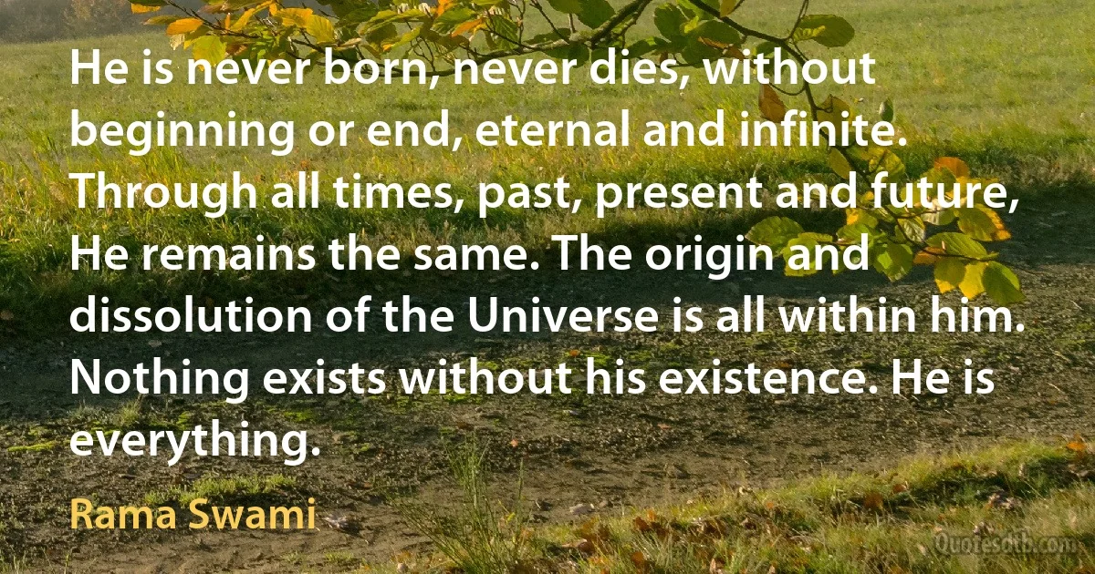 He is never born, never dies, without beginning or end, eternal and infinite. Through all times, past, present and future, He remains the same. The origin and dissolution of the Universe is all within him. Nothing exists without his existence. He is everything. (Rama Swami)