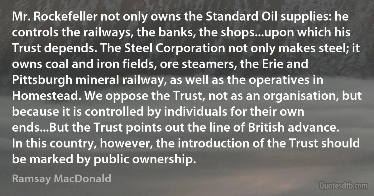 Mr. Rockefeller not only owns the Standard Oil supplies: he controls the railways, the banks, the shops...upon which his Trust depends. The Steel Corporation not only makes steel; it owns coal and iron fields, ore steamers, the Erie and Pittsburgh mineral railway, as well as the operatives in Homestead. We oppose the Trust, not as an organisation, but because it is controlled by individuals for their own ends...But the Trust points out the line of British advance. In this country, however, the introduction of the Trust should be marked by public ownership. (Ramsay MacDonald)