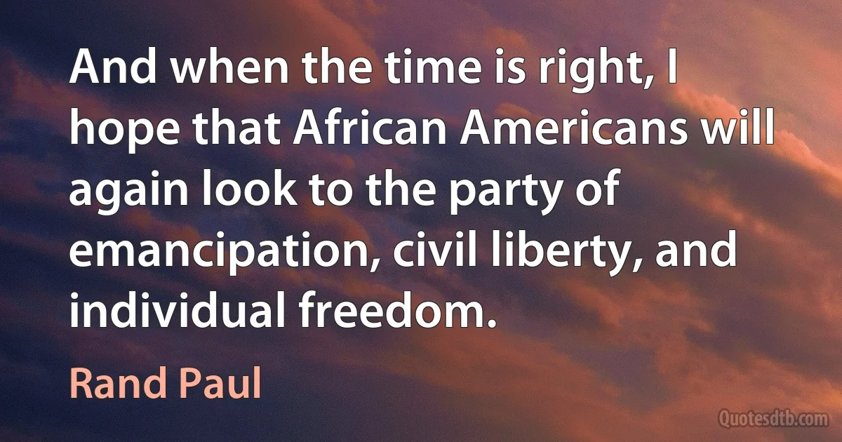 And when the time is right, I hope that African Americans will again look to the party of emancipation, civil liberty, and individual freedom. (Rand Paul)