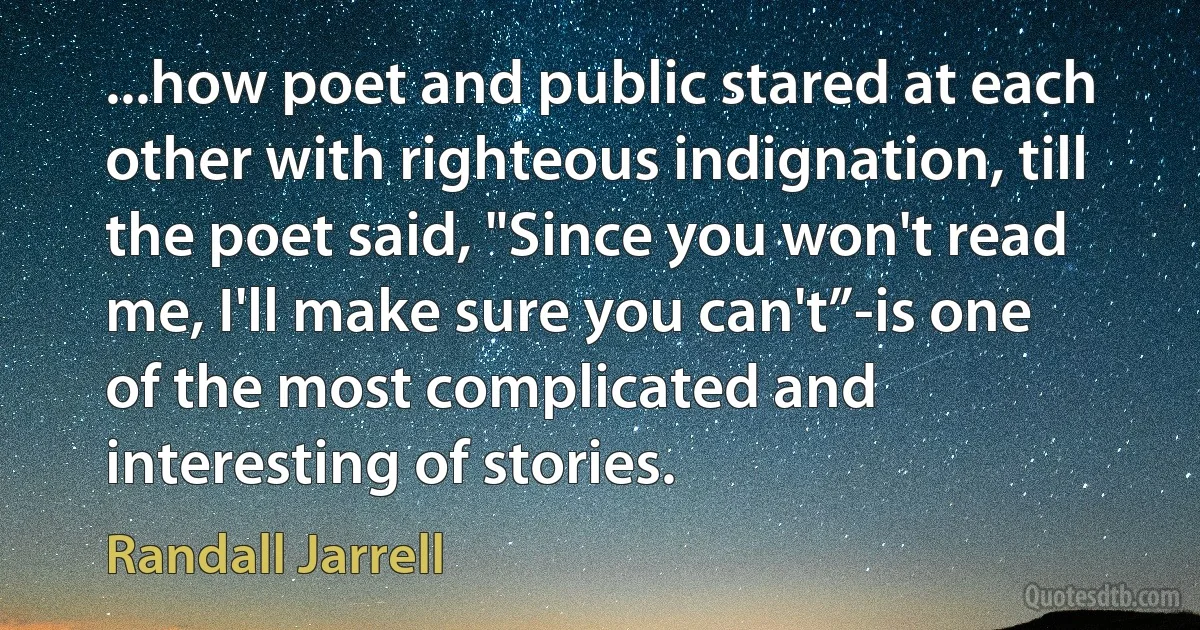 ...how poet and public stared at each other with righteous indignation, till the poet said, "Since you won't read me, I'll make sure you can't”-is one of the most complicated and interesting of stories. (Randall Jarrell)