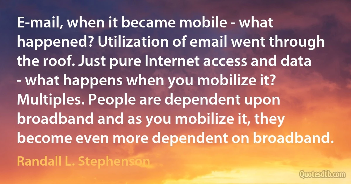 E-mail, when it became mobile - what happened? Utilization of email went through the roof. Just pure Internet access and data - what happens when you mobilize it? Multiples. People are dependent upon broadband and as you mobilize it, they become even more dependent on broadband. (Randall L. Stephenson)