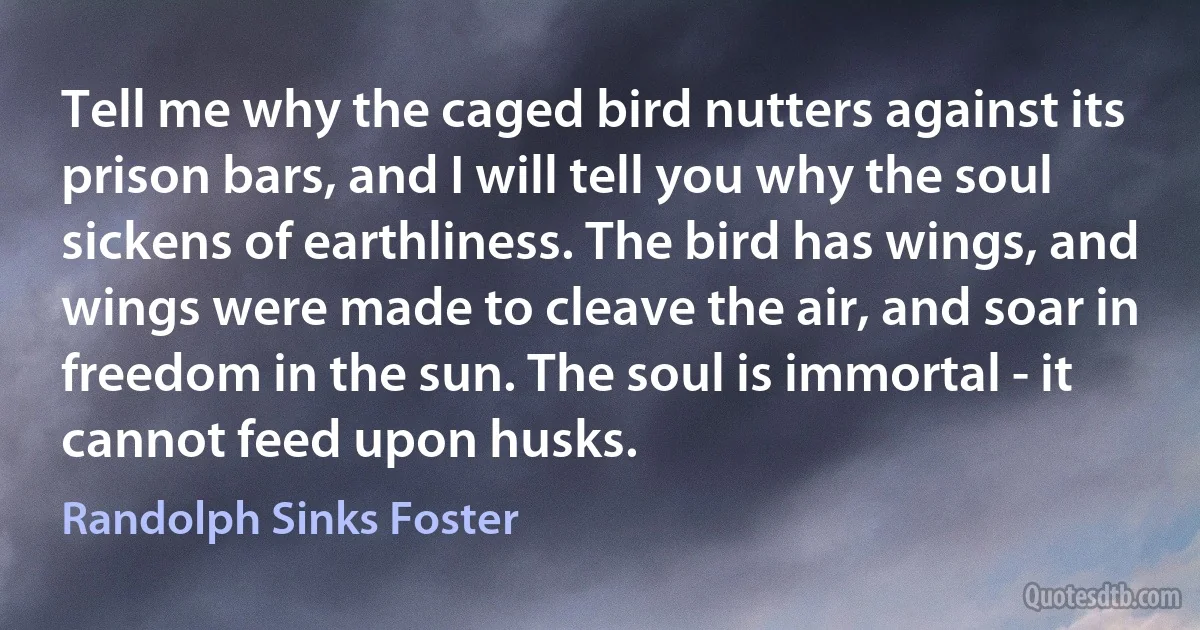 Tell me why the caged bird nutters against its prison bars, and I will tell you why the soul sickens of earthliness. The bird has wings, and wings were made to cleave the air, and soar in freedom in the sun. The soul is immortal - it cannot feed upon husks. (Randolph Sinks Foster)