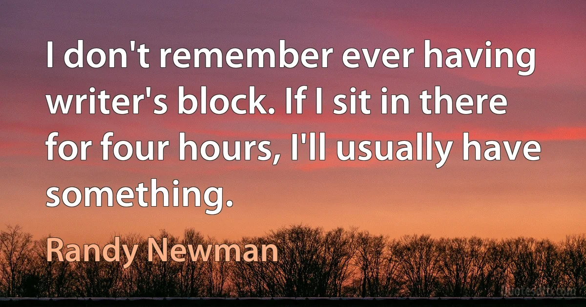 I don't remember ever having writer's block. If I sit in there for four hours, I'll usually have something. (Randy Newman)