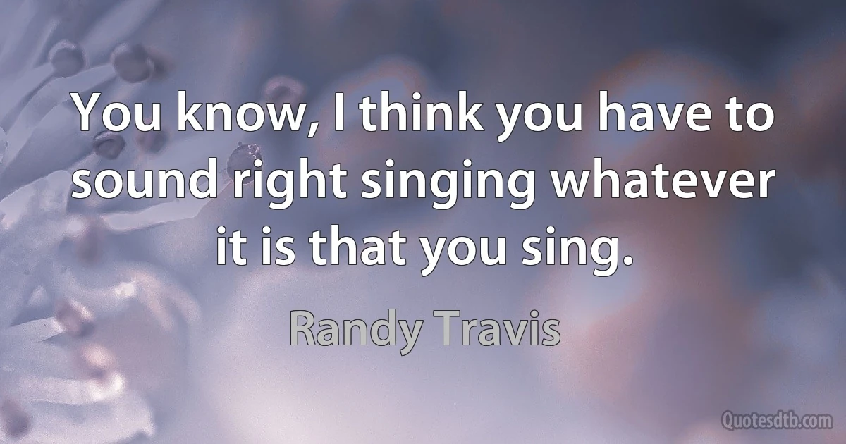 You know, I think you have to sound right singing whatever it is that you sing. (Randy Travis)