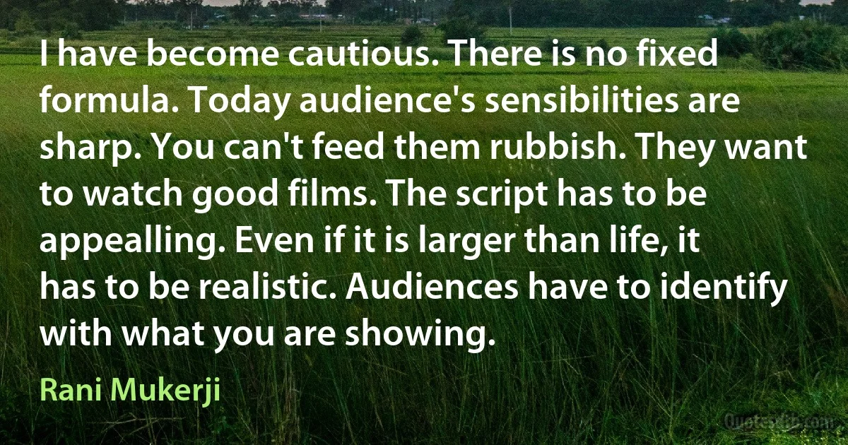 I have become cautious. There is no fixed formula. Today audience's sensibilities are sharp. You can't feed them rubbish. They want to watch good films. The script has to be appealling. Even if it is larger than life, it has to be realistic. Audiences have to identify with what you are showing. (Rani Mukerji)