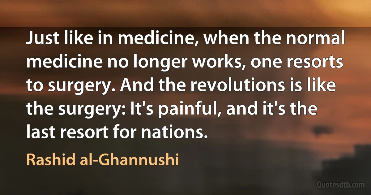 Just like in medicine, when the normal medicine no longer works, one resorts to surgery. And the revolutions is like the surgery: It's painful, and it's the last resort for nations. (Rashid al-Ghannushi)