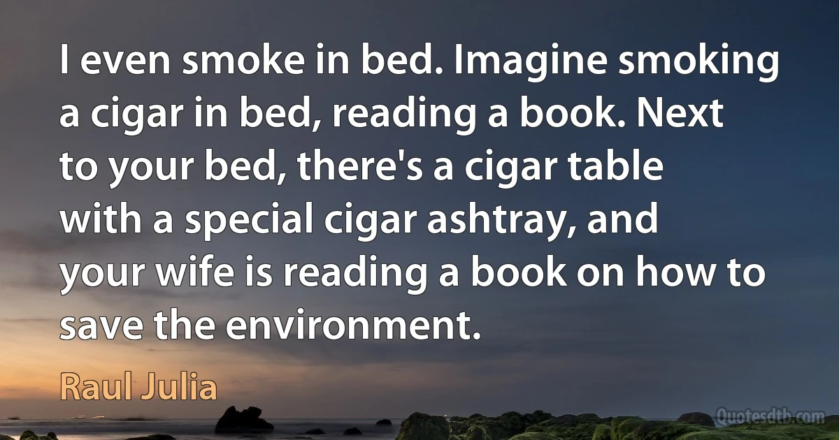 I even smoke in bed. Imagine smoking a cigar in bed, reading a book. Next to your bed, there's a cigar table with a special cigar ashtray, and your wife is reading a book on how to save the environment. (Raul Julia)