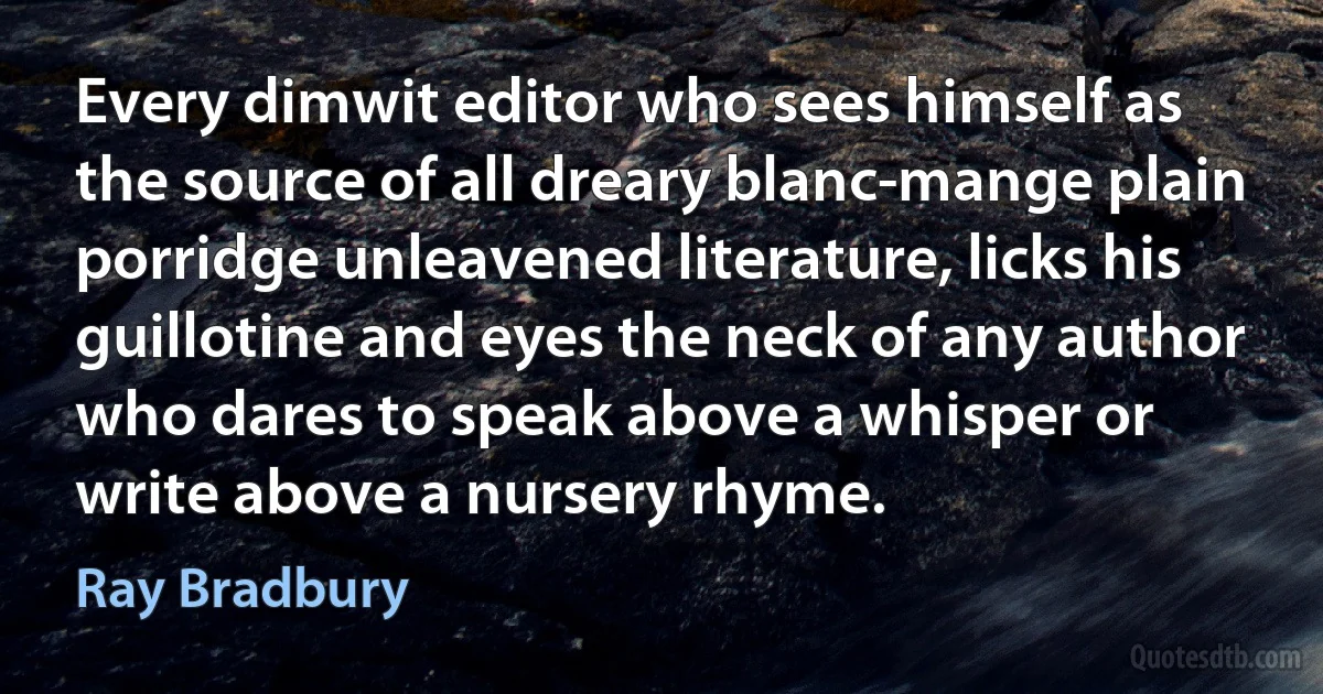 Every dimwit editor who sees himself as the source of all dreary blanc-mange plain porridge unleavened literature, licks his guillotine and eyes the neck of any author who dares to speak above a whisper or write above a nursery rhyme. (Ray Bradbury)