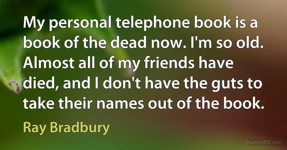 My personal telephone book is a book of the dead now. I'm so old. Almost all of my friends have died, and I don't have the guts to take their names out of the book. (Ray Bradbury)