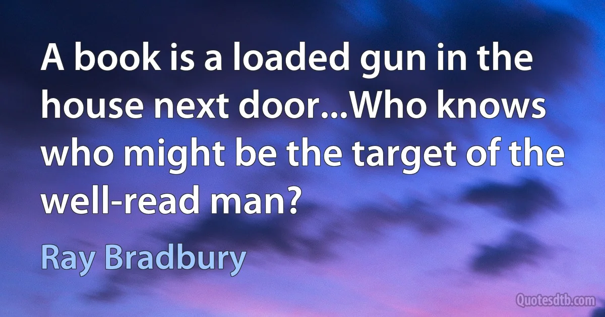 A book is a loaded gun in the house next door...Who knows who might be the target of the well-read man? (Ray Bradbury)