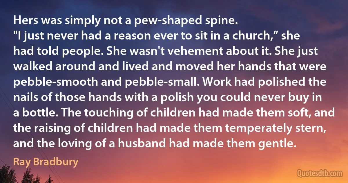 Hers was simply not a pew-shaped spine.
"I just never had a reason ever to sit in a church,” she had told people. She wasn't vehement about it. She just walked around and lived and moved her hands that were pebble-smooth and pebble-small. Work had polished the nails of those hands with a polish you could never buy in a bottle. The touching of children had made them soft, and the raising of children had made them temperately stern, and the loving of a husband had made them gentle. (Ray Bradbury)