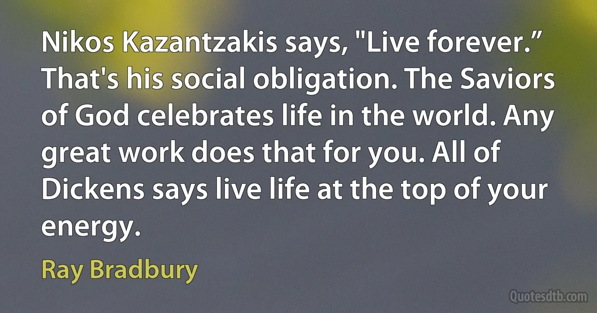 Nikos Kazantzakis says, "Live forever.” That's his social obligation. The Saviors of God celebrates life in the world. Any great work does that for you. All of Dickens says live life at the top of your energy. (Ray Bradbury)