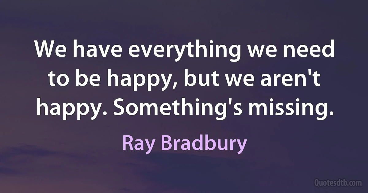 We have everything we need to be happy, but we aren't happy. Something's missing. (Ray Bradbury)