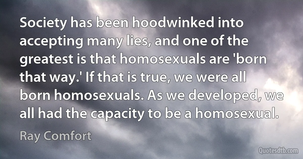 Society has been hoodwinked into accepting many lies, and one of the greatest is that homosexuals are 'born that way.' If that is true, we were all born homosexuals. As we developed, we all had the capacity to be a homosexual. (Ray Comfort)