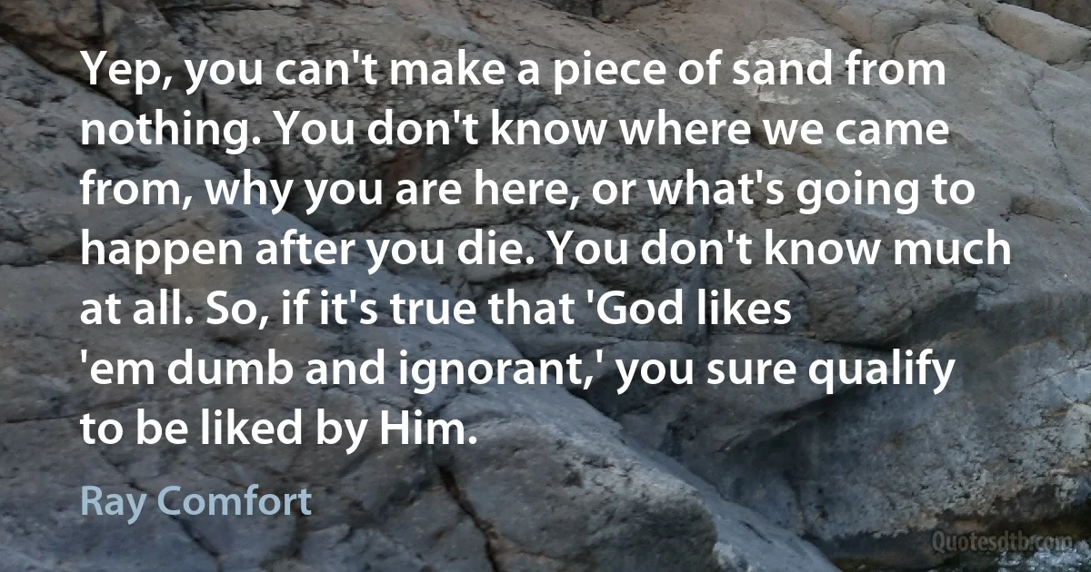 Yep, you can't make a piece of sand from nothing. You don't know where we came from, why you are here, or what's going to happen after you die. You don't know much at all. So, if it's true that 'God likes 'em dumb and ignorant,' you sure qualify to be liked by Him. (Ray Comfort)