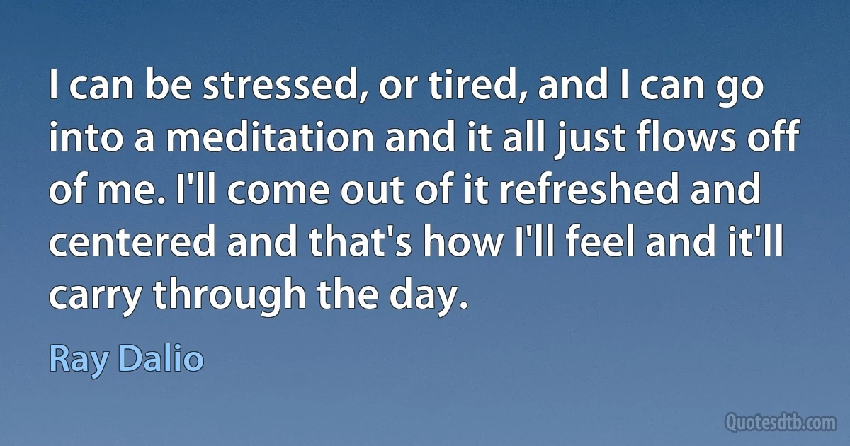 I can be stressed, or tired, and I can go into a meditation and it all just flows off of me. I'll come out of it refreshed and centered and that's how I'll feel and it'll carry through the day. (Ray Dalio)