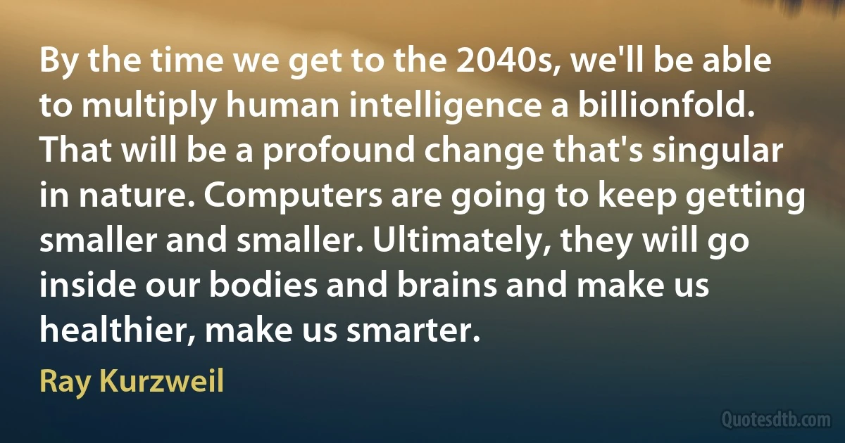 By the time we get to the 2040s, we'll be able to multiply human intelligence a billionfold. That will be a profound change that's singular in nature. Computers are going to keep getting smaller and smaller. Ultimately, they will go inside our bodies and brains and make us healthier, make us smarter. (Ray Kurzweil)