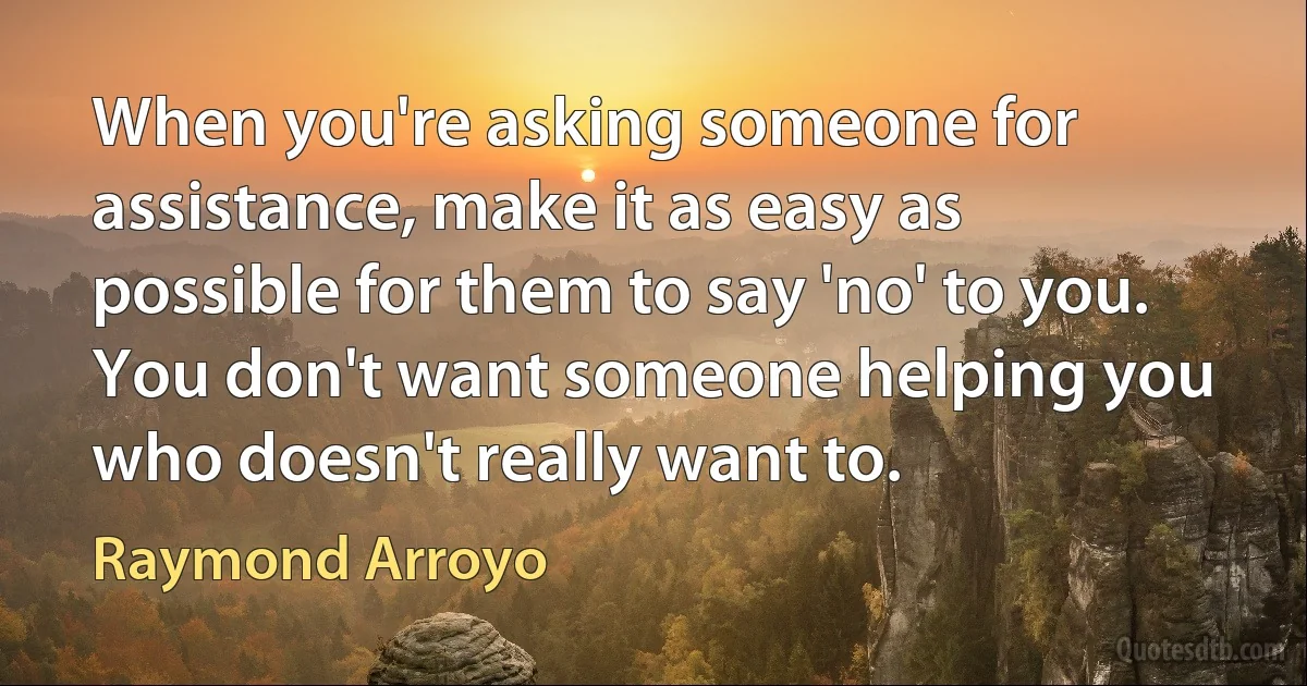 When you're asking someone for assistance, make it as easy as possible for them to say 'no' to you. You don't want someone helping you who doesn't really want to. (Raymond Arroyo)