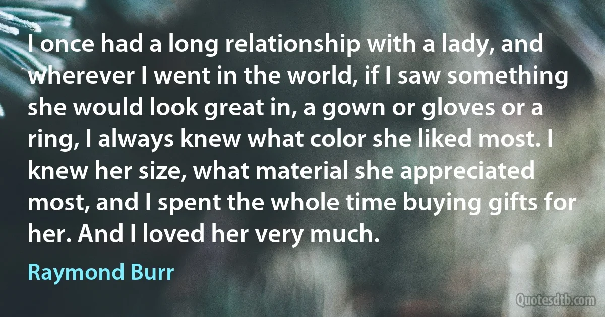 I once had a long relationship with a lady, and wherever I went in the world, if I saw something she would look great in, a gown or gloves or a ring, I always knew what color she liked most. I knew her size, what material she appreciated most, and I spent the whole time buying gifts for her. And I loved her very much. (Raymond Burr)