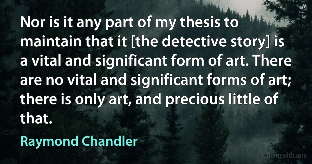 Nor is it any part of my thesis to maintain that it [the detective story] is a vital and significant form of art. There are no vital and significant forms of art; there is only art, and precious little of that. (Raymond Chandler)