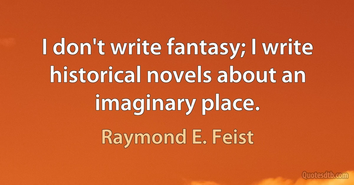 I don't write fantasy; I write historical novels about an imaginary place. (Raymond E. Feist)