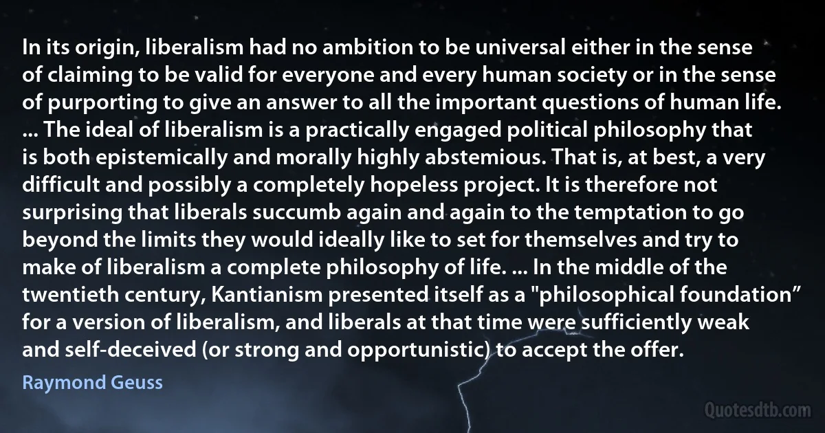 In its origin, liberalism had no ambition to be universal either in the sense of claiming to be valid for everyone and every human society or in the sense of purporting to give an answer to all the important questions of human life. ... The ideal of liberalism is a practically engaged political philosophy that is both epistemically and morally highly abstemious. That is, at best, a very difficult and possibly a completely hopeless project. It is therefore not surprising that liberals succumb again and again to the temptation to go beyond the limits they would ideally like to set for themselves and try to make of liberalism a complete philosophy of life. ... In the middle of the twentieth century, Kantianism presented itself as a "philosophical foundation” for a version of liberalism, and liberals at that time were sufficiently weak and self-deceived (or strong and opportunistic) to accept the offer. (Raymond Geuss)