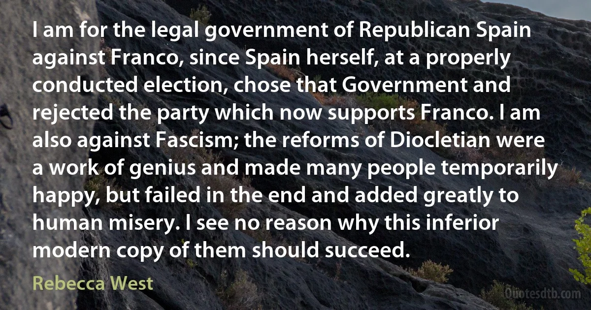 I am for the legal government of Republican Spain against Franco, since Spain herself, at a properly conducted election, chose that Government and rejected the party which now supports Franco. I am also against Fascism; the reforms of Diocletian were a work of genius and made many people temporarily happy, but failed in the end and added greatly to human misery. I see no reason why this inferior modern copy of them should succeed. (Rebecca West)