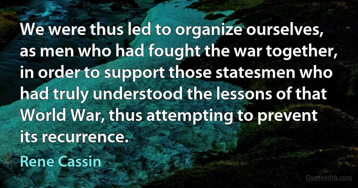 We were thus led to organize ourselves, as men who had fought the war together, in order to support those statesmen who had truly understood the lessons of that World War, thus attempting to prevent its recurrence. (Rene Cassin)