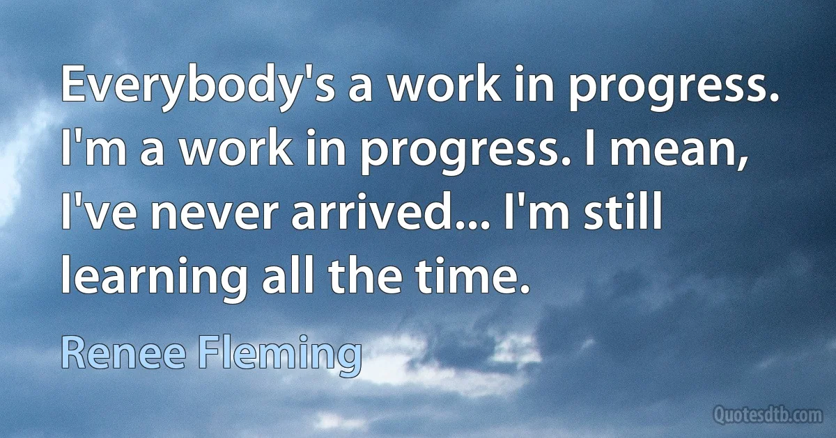 Everybody's a work in progress. I'm a work in progress. I mean, I've never arrived... I'm still learning all the time. (Renee Fleming)