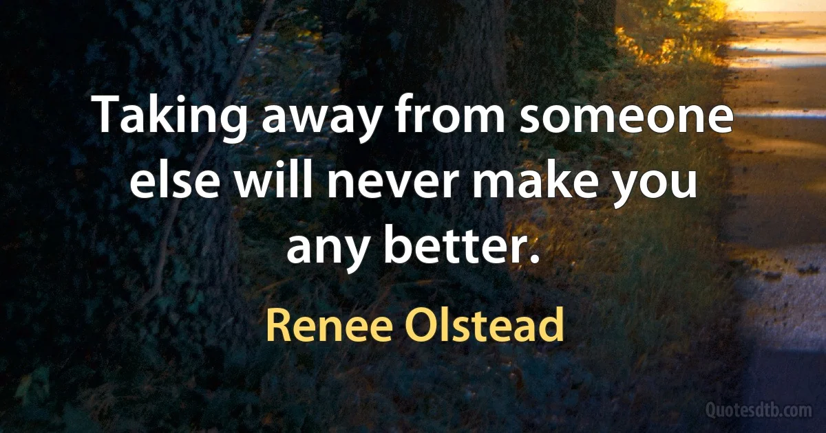 Taking away from someone else will never make you any better. (Renee Olstead)