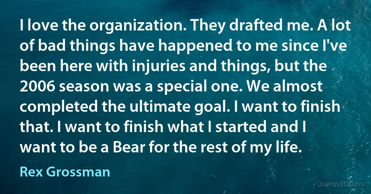 I love the organization. They drafted me. A lot of bad things have happened to me since I've been here with injuries and things, but the 2006 season was a special one. We almost completed the ultimate goal. I want to finish that. I want to finish what I started and I want to be a Bear for the rest of my life. (Rex Grossman)