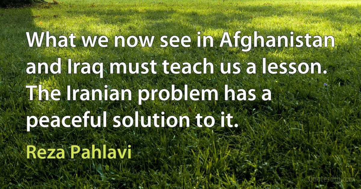 What we now see in Afghanistan and Iraq must teach us a lesson. The Iranian problem has a peaceful solution to it. (Reza Pahlavi)