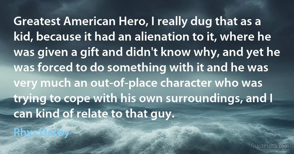 Greatest American Hero, I really dug that as a kid, because it had an alienation to it, where he was given a gift and didn't know why, and yet he was forced to do something with it and he was very much an out-of-place character who was trying to cope with his own surroundings, and I can kind of relate to that guy. (Rhys Darby)