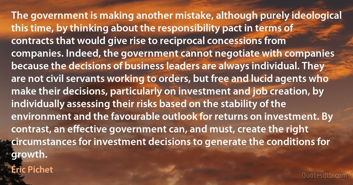 The government is making another mistake, although purely ideological this time, by thinking about the responsibility pact in terms of contracts that would give rise to reciprocal concessions from companies. Indeed, the government cannot negotiate with companies because the decisions of business leaders are always individual. They are not civil servants working to orders, but free and lucid agents who make their decisions, particularly on investment and job creation, by individually assessing their risks based on the stability of the environment and the favourable outlook for returns on investment. By contrast, an effective government can, and must, create the right circumstances for investment decisions to generate the conditions for growth. (Éric Pichet)