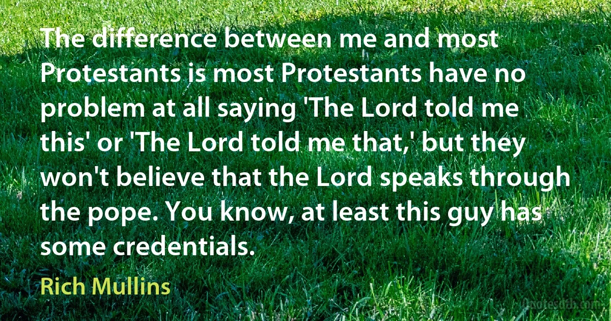 The difference between me and most Protestants is most Protestants have no problem at all saying 'The Lord told me this' or 'The Lord told me that,' but they won't believe that the Lord speaks through the pope. You know, at least this guy has some credentials. (Rich Mullins)