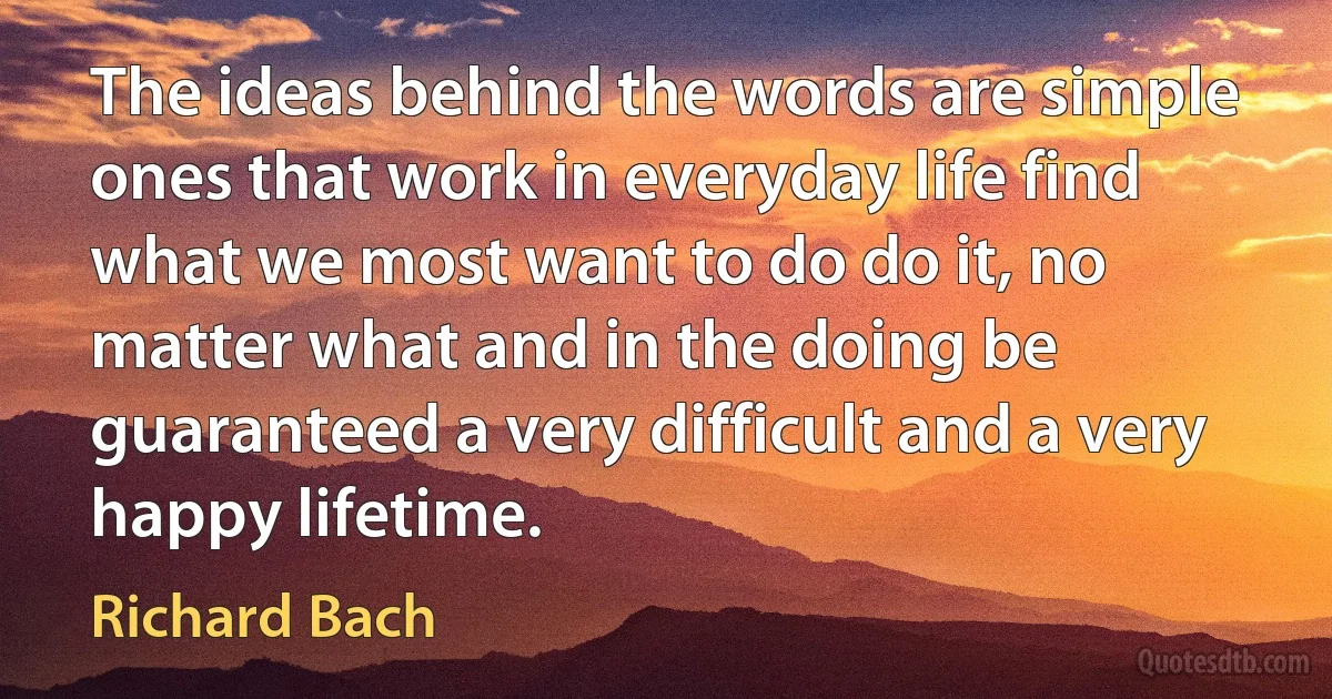 The ideas behind the words are simple ones that work in everyday life find what we most want to do do it, no matter what and in the doing be guaranteed a very difficult and a very happy lifetime. (Richard Bach)