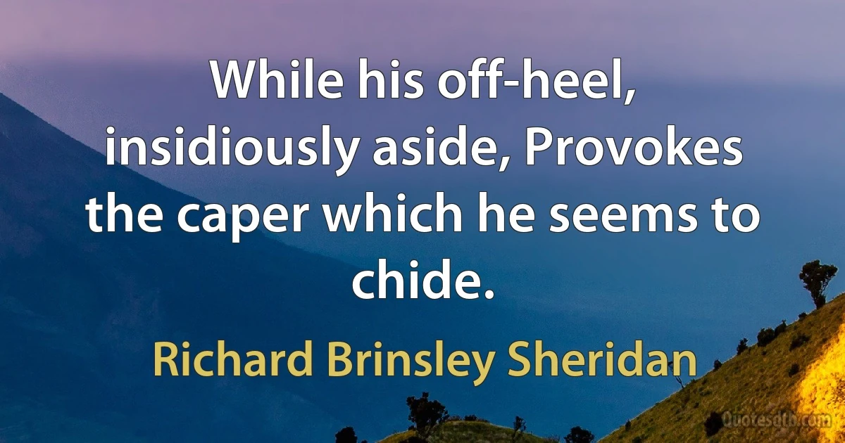 While his off-heel, insidiously aside, Provokes the caper which he seems to chide. (Richard Brinsley Sheridan)