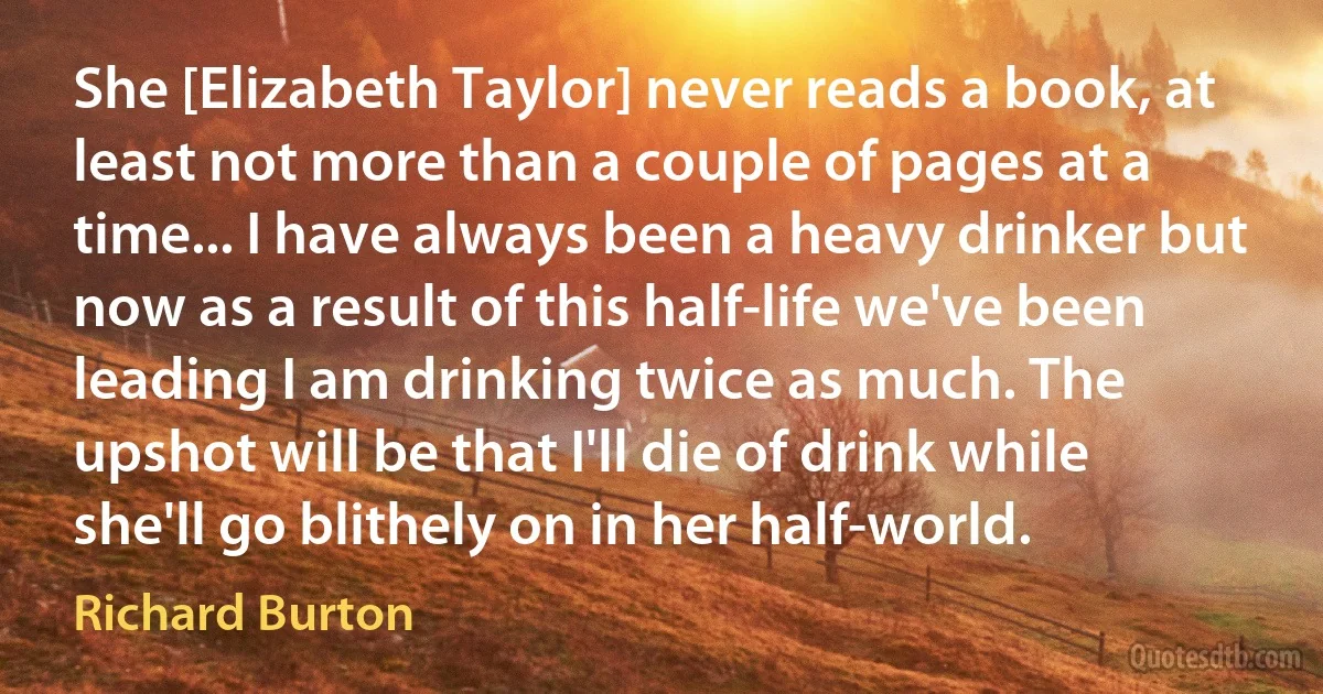 She [Elizabeth Taylor] never reads a book, at least not more than a couple of pages at a time... I have always been a heavy drinker but now as a result of this half-life we've been leading I am drinking twice as much. The upshot will be that I'll die of drink while she'll go blithely on in her half-world. (Richard Burton)