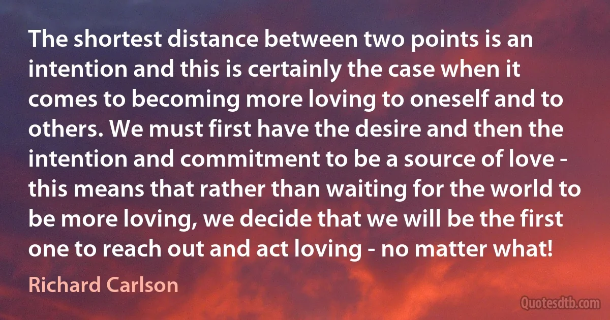 The shortest distance between two points is an intention and this is certainly the case when it comes to becoming more loving to oneself and to others. We must first have the desire and then the intention and commitment to be a source of love - this means that rather than waiting for the world to be more loving, we decide that we will be the first one to reach out and act loving - no matter what! (Richard Carlson)