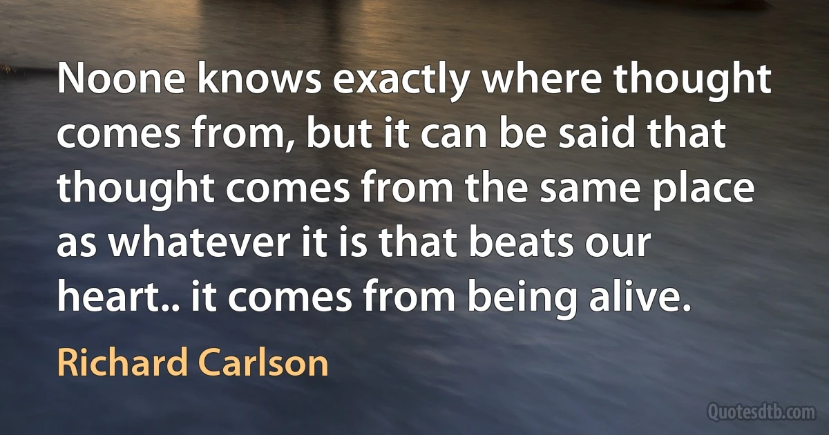 Noone knows exactly where thought comes from, but it can be said that thought comes from the same place as whatever it is that beats our heart.. it comes from being alive. (Richard Carlson)