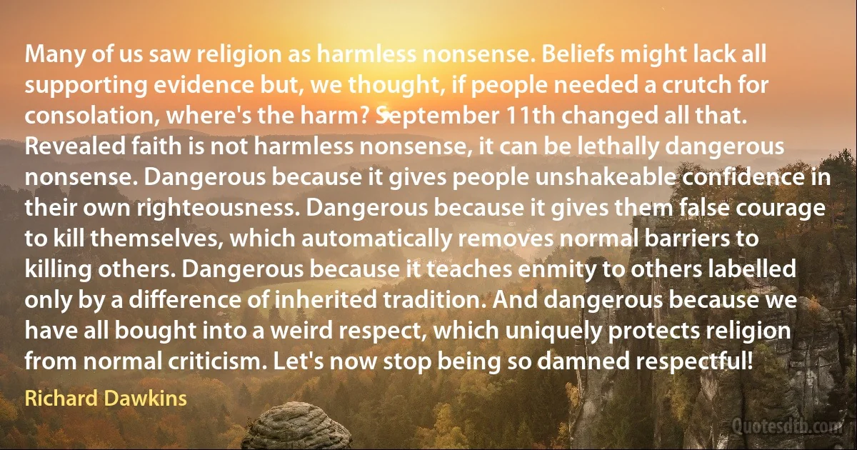 Many of us saw religion as harmless nonsense. Beliefs might lack all supporting evidence but, we thought, if people needed a crutch for consolation, where's the harm? September 11th changed all that. Revealed faith is not harmless nonsense, it can be lethally dangerous nonsense. Dangerous because it gives people unshakeable confidence in their own righteousness. Dangerous because it gives them false courage to kill themselves, which automatically removes normal barriers to killing others. Dangerous because it teaches enmity to others labelled only by a difference of inherited tradition. And dangerous because we have all bought into a weird respect, which uniquely protects religion from normal criticism. Let's now stop being so damned respectful! (Richard Dawkins)