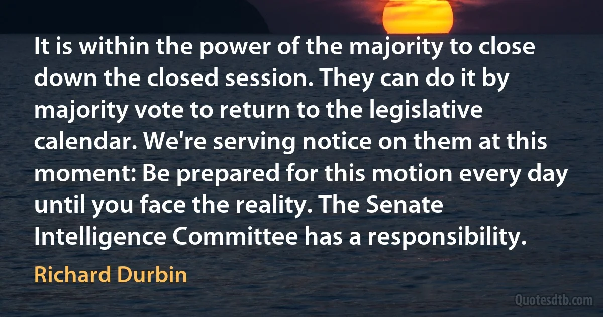 It is within the power of the majority to close down the closed session. They can do it by majority vote to return to the legislative calendar. We're serving notice on them at this moment: Be prepared for this motion every day until you face the reality. The Senate Intelligence Committee has a responsibility. (Richard Durbin)