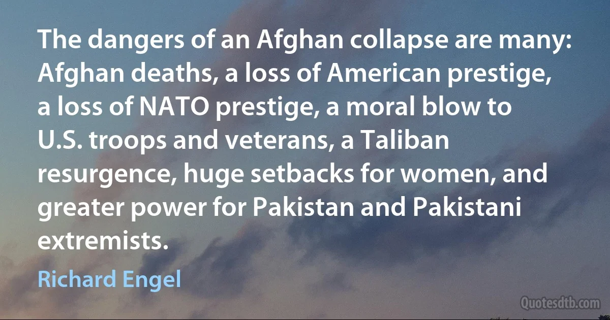 The dangers of an Afghan collapse are many: Afghan deaths, a loss of American prestige, a loss of NATO prestige, a moral blow to U.S. troops and veterans, a Taliban resurgence, huge setbacks for women, and greater power for Pakistan and Pakistani extremists. (Richard Engel)