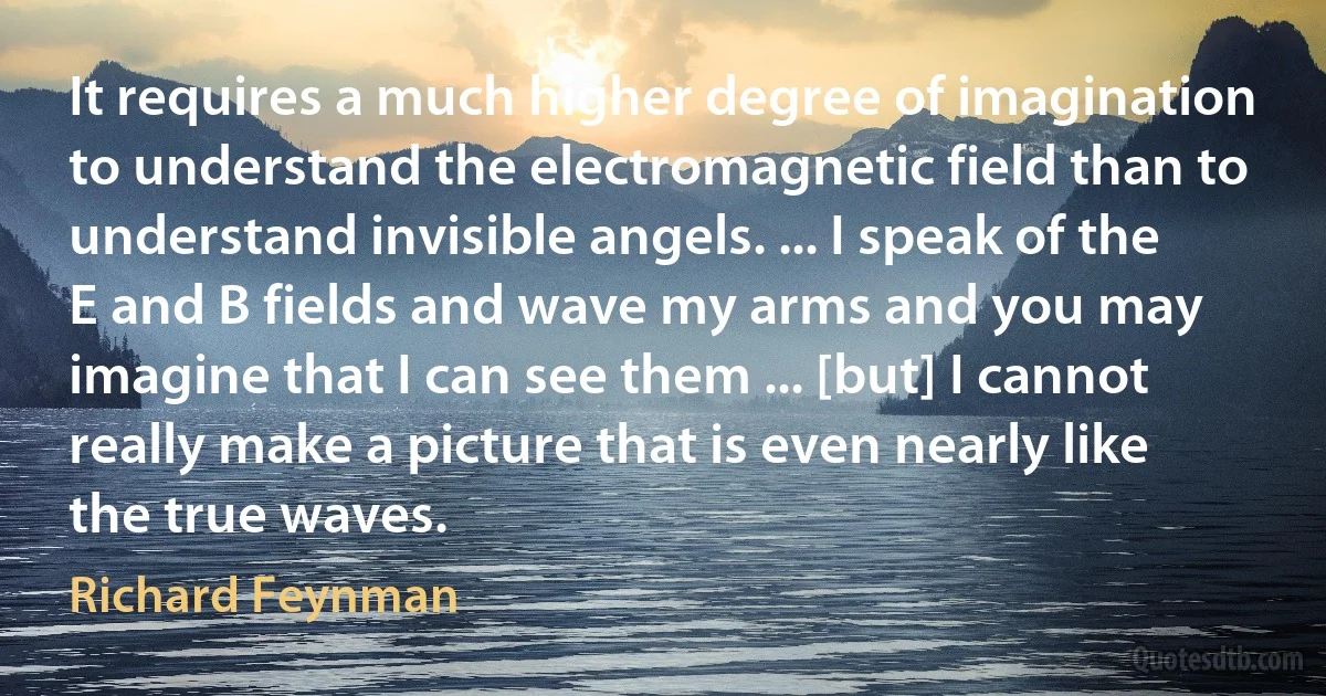 It requires a much higher degree of imagination to understand the electromagnetic field than to understand invisible angels. ... I speak of the E and B fields and wave my arms and you may imagine that I can see them ... [but] I cannot really make a picture that is even nearly like the true waves. (Richard Feynman)