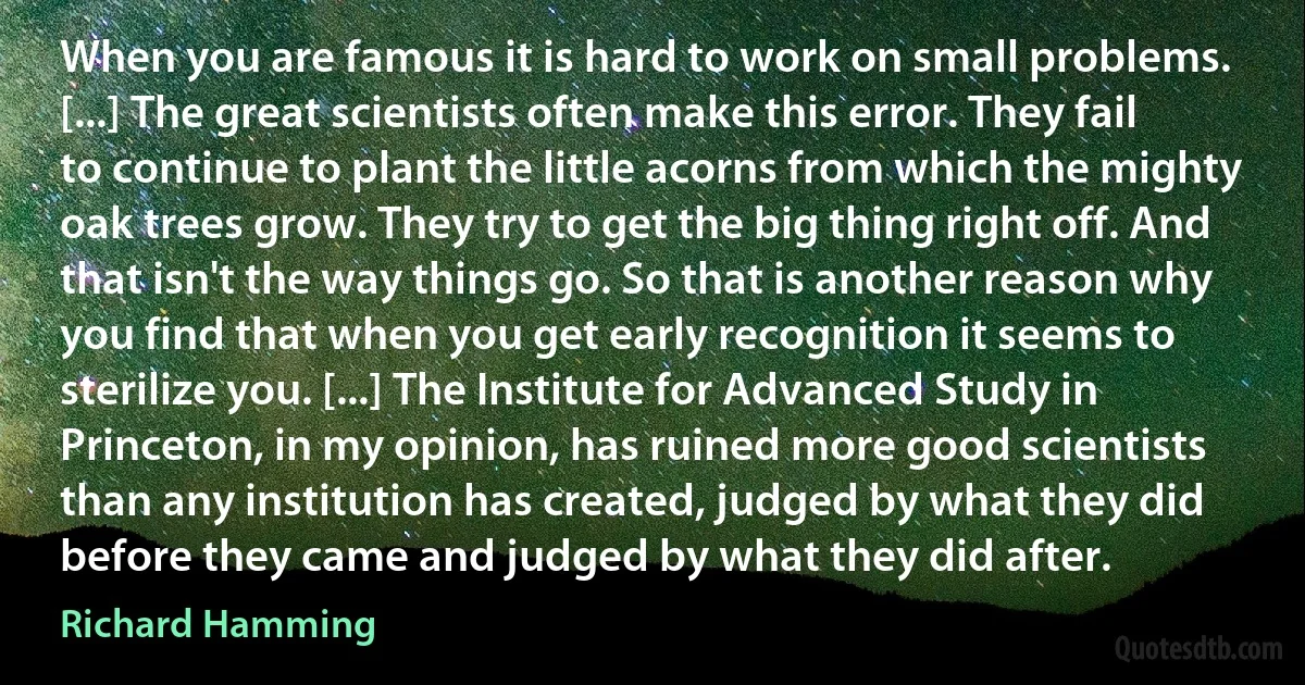 When you are famous it is hard to work on small problems. [...] The great scientists often make this error. They fail to continue to plant the little acorns from which the mighty oak trees grow. They try to get the big thing right off. And that isn't the way things go. So that is another reason why you find that when you get early recognition it seems to sterilize you. [...] The Institute for Advanced Study in Princeton, in my opinion, has ruined more good scientists than any institution has created, judged by what they did before they came and judged by what they did after. (Richard Hamming)