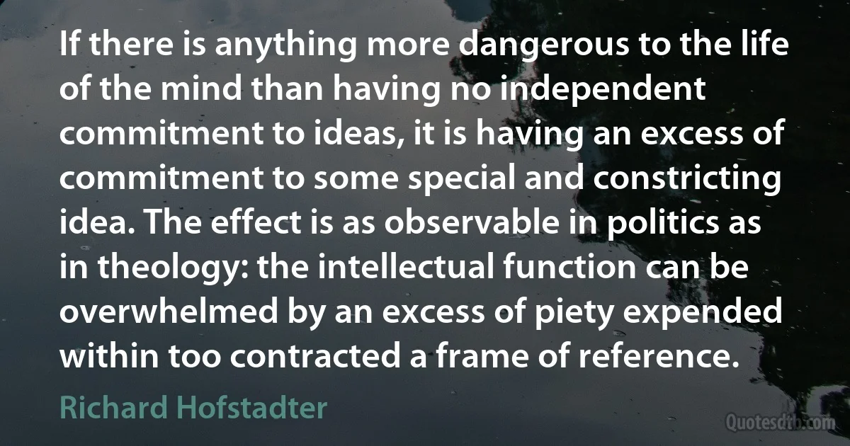 If there is anything more dangerous to the life of the mind than having no independent commitment to ideas, it is having an excess of commitment to some special and constricting idea. The effect is as observable in politics as in theology: the intellectual function can be overwhelmed by an excess of piety expended within too contracted a frame of reference. (Richard Hofstadter)